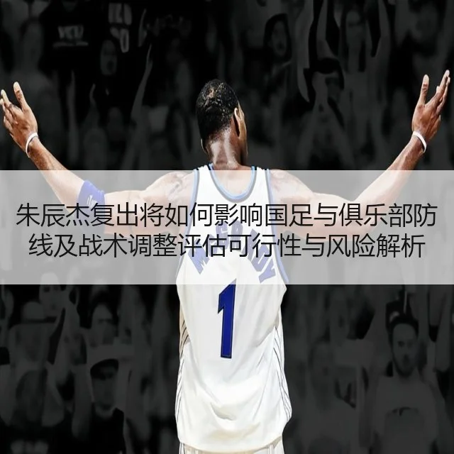 朱辰杰复出将如何影响国足与俱乐部防线及战术调整评估可行性与风险解析