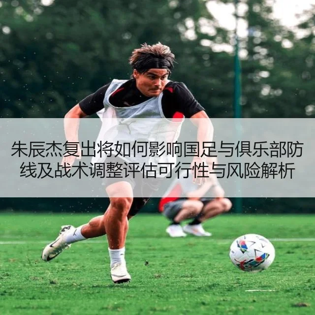 朱辰杰复出将如何影响国足与俱乐部防线及战术调整评估可行性与风险解析